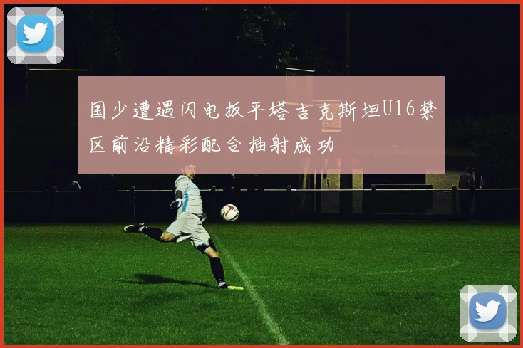 国少遭遇闪电扳平塔吉克斯坦U16禁区前沿精彩配合抽射成功