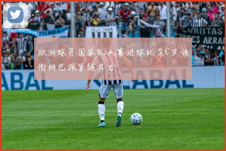 欧洲球员国家队大赛进球纪录C罗领衔姆巴佩紧随其后