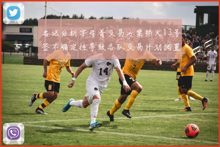 名记分析字母哥交易方案热火13号签不确定性导致各队交易计划搁置