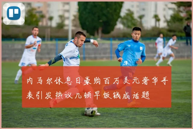 内马尔休息日豪购百万美元奢华手表引发热议几顿早饭钱成话题