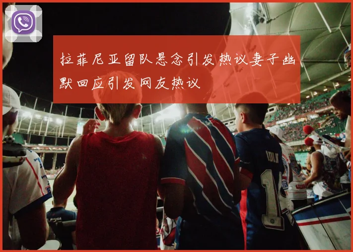 拉菲尼亚留队悬念引发热议妻子幽默回应引发网友热议