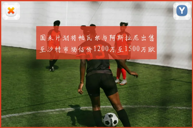 国米计划将帕瓦尔与阿斯拉尼出售至沙特市场估价1200万至1500万欧元