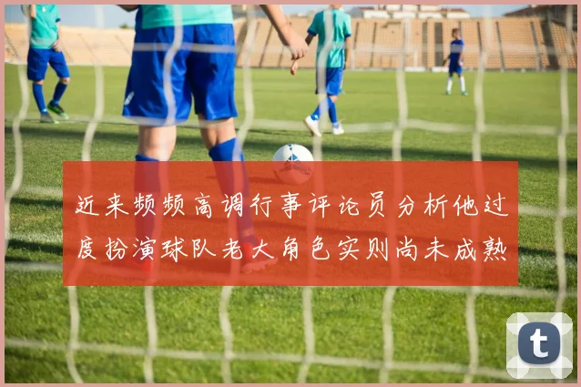 近来频频高调行事评论员分析他过度扮演球队老大角色实则尚未成熟