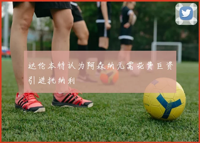 达伦本特认为阿森纳无需花费巨资引进托纳利