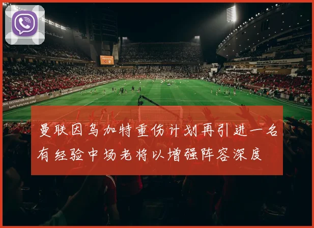 曼联因乌加特重伤计划再引进一名有经验中场老将以增强阵容深度