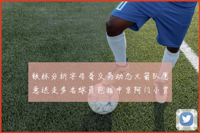 铁林分析字母哥交易动态火箭队愿意送走多名球员包括申京阿门小贾