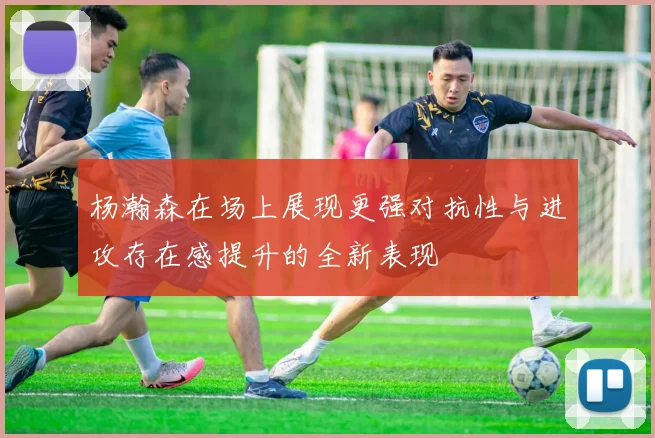 杨瀚森在场上展现更强对抗性与进攻存在感提升的全新表现
