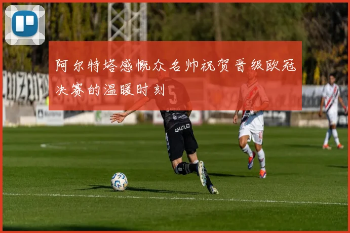 阿尔特塔感慨众名帅祝贺晋级欧冠决赛的温暖时刻