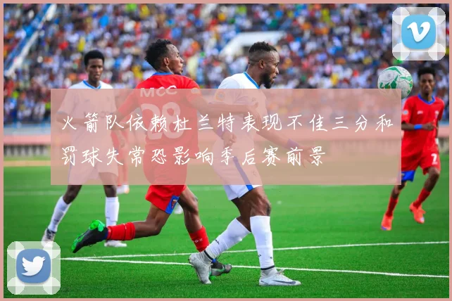 火箭队依赖杜兰特表现不佳三分和罚球失常恐影响季后赛前景