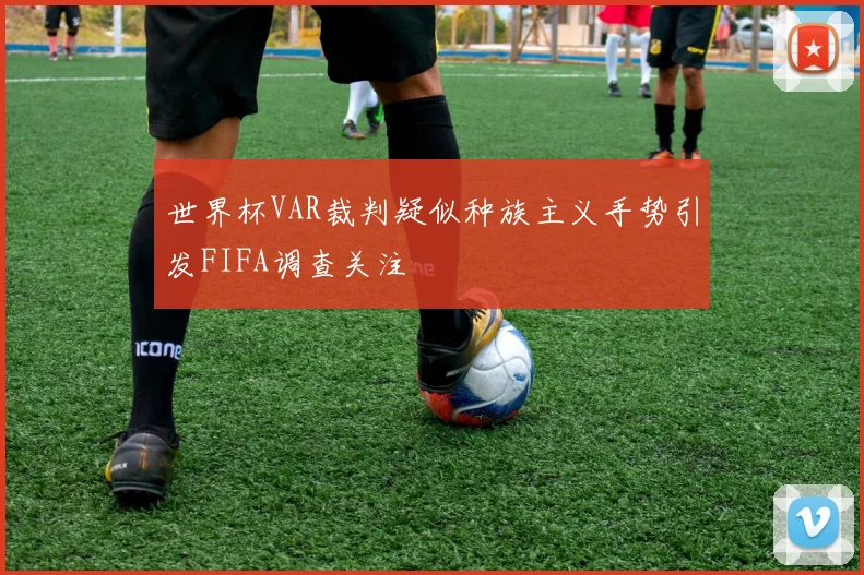 世界杯VAR裁判疑似种族主义手势引发FIFA调查关注