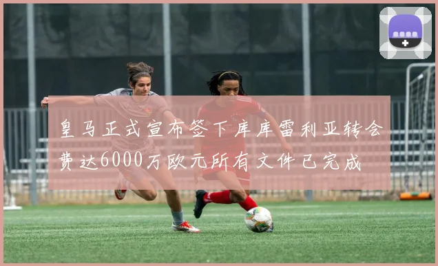 皇马正式宣布签下库库雷利亚转会费达6000万欧元所有文件已完成