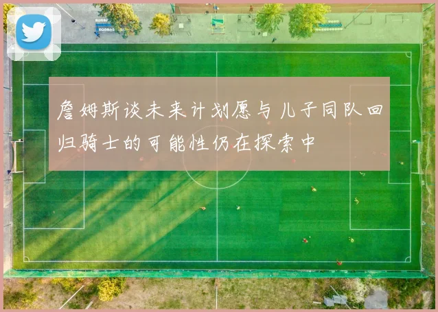 詹姆斯谈未来计划愿与儿子同队回归骑士的可能性仍在探索中