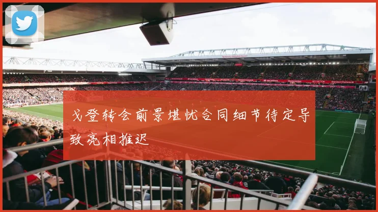 戈登转会前景堪忧合同细节待定导致亮相推迟