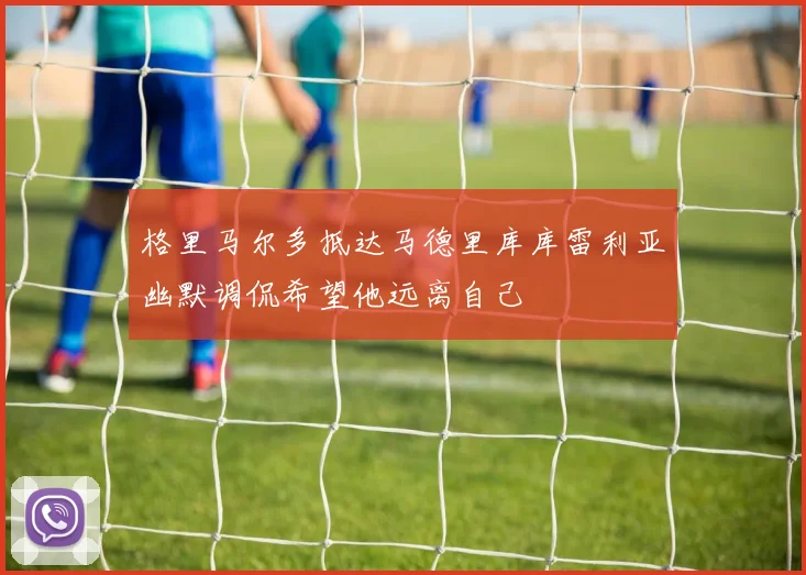 格里马尔多抵达马德里库库雷利亚幽默调侃希望他远离自己