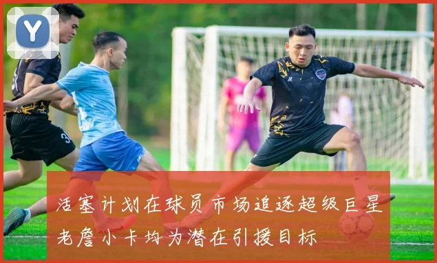 活塞计划在球员市场追逐超级巨星老詹小卡均为潜在引援目标