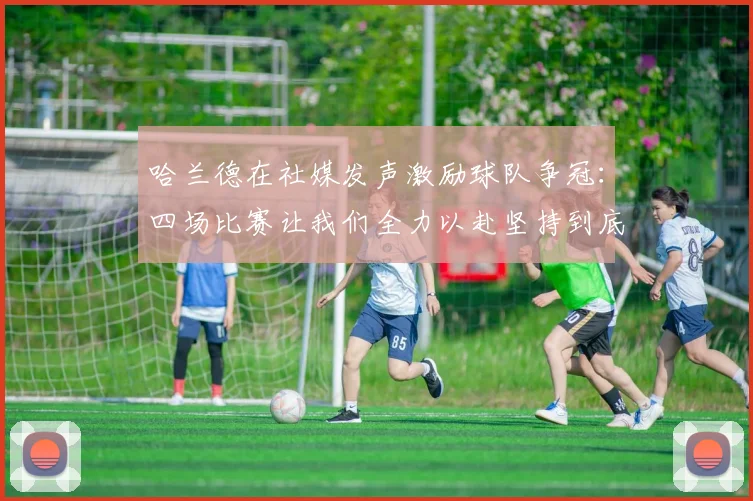 哈兰德在社媒发声激励球队争冠：四场比赛让我们全力以赴坚持到底