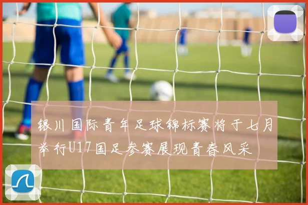 银川国际青年足球锦标赛将于七月举行U17国足参赛展现青春风采