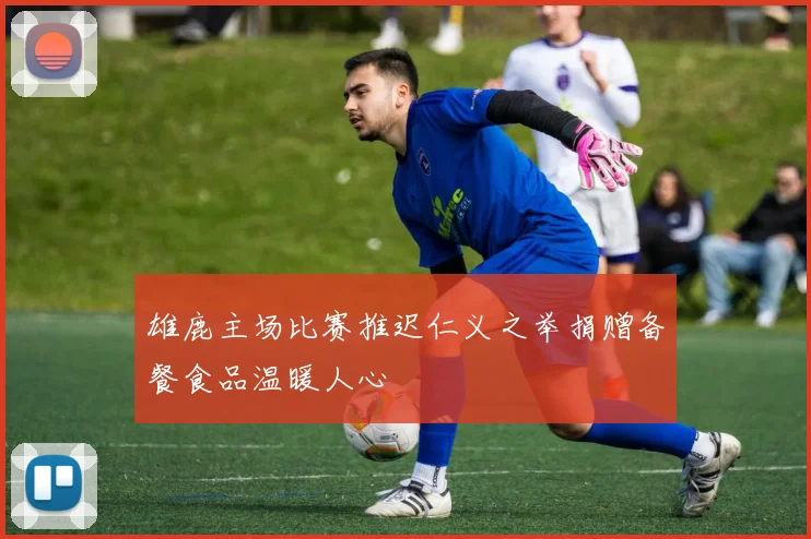 雄鹿主场比赛推迟仁义之举捐赠备餐食品温暖人心