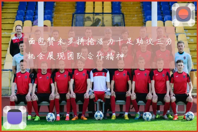 面包赞米罗拼抢活力十足助攻三分机会展现团队合作精神