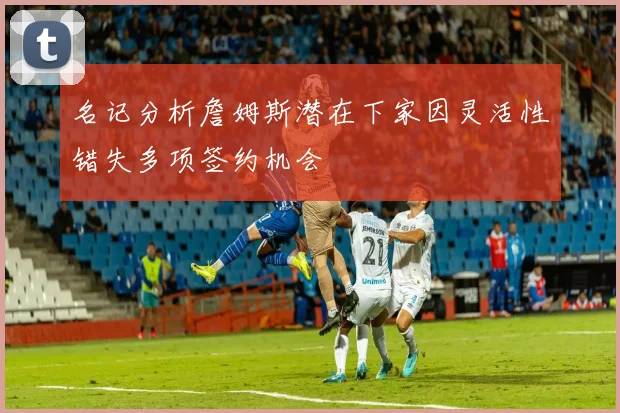 名记分析詹姆斯潜在下家因灵活性错失多项签约机会
