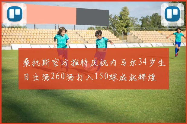 桑托斯官方推特庆祝内马尔34岁生日出场260场打入150球成就辉煌